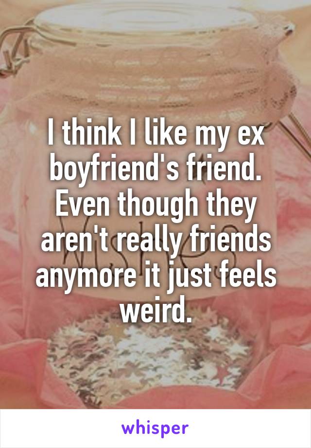 I think I like my ex boyfriend's friend. Even though they aren't really friends anymore it just feels weird.