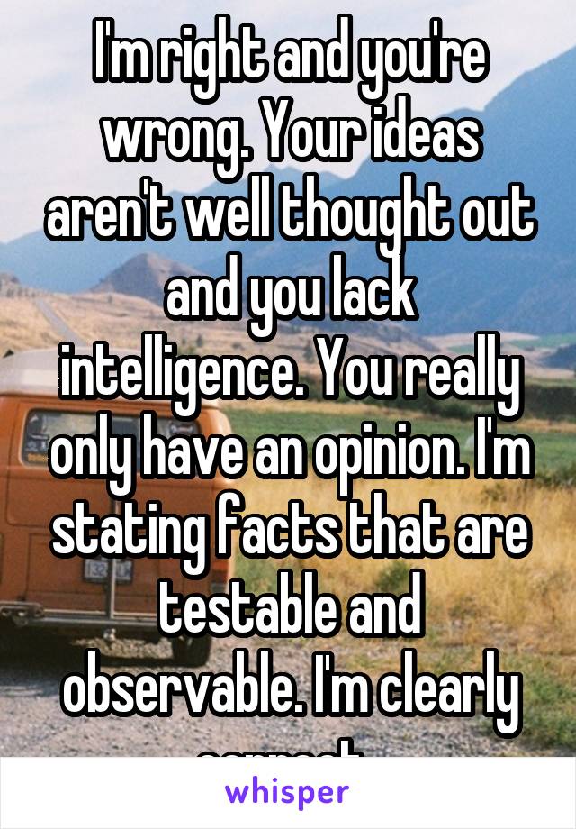 I'm right and you're wrong. Your ideas aren't well thought out and you lack intelligence. You really only have an opinion. I'm stating facts that are testable and observable. I'm clearly correct. 