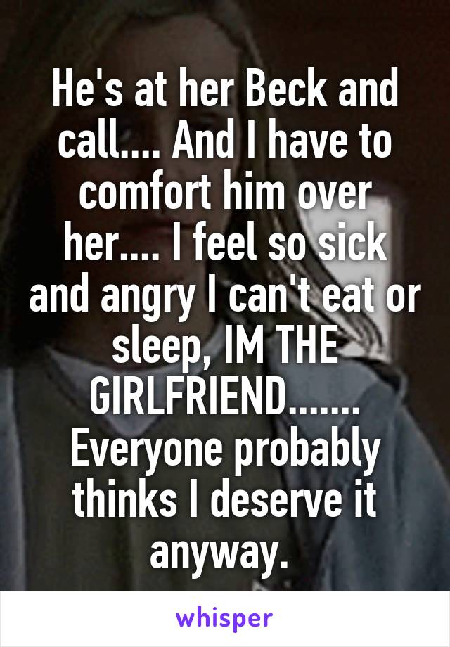 He's at her Beck and call.... And I have to comfort him over her.... I feel so sick and angry I can't eat or sleep, IM THE GIRLFRIEND....... Everyone probably thinks I deserve it anyway. 