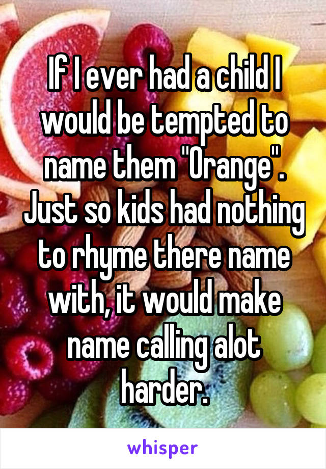 If I ever had a child I would be tempted to name them "Orange". Just so kids had nothing to rhyme there name with, it would make name calling alot harder.