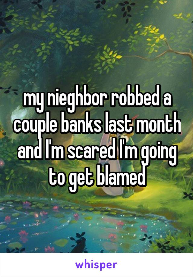 my nieghbor robbed a couple banks last month and I'm scared I'm going to get blamed