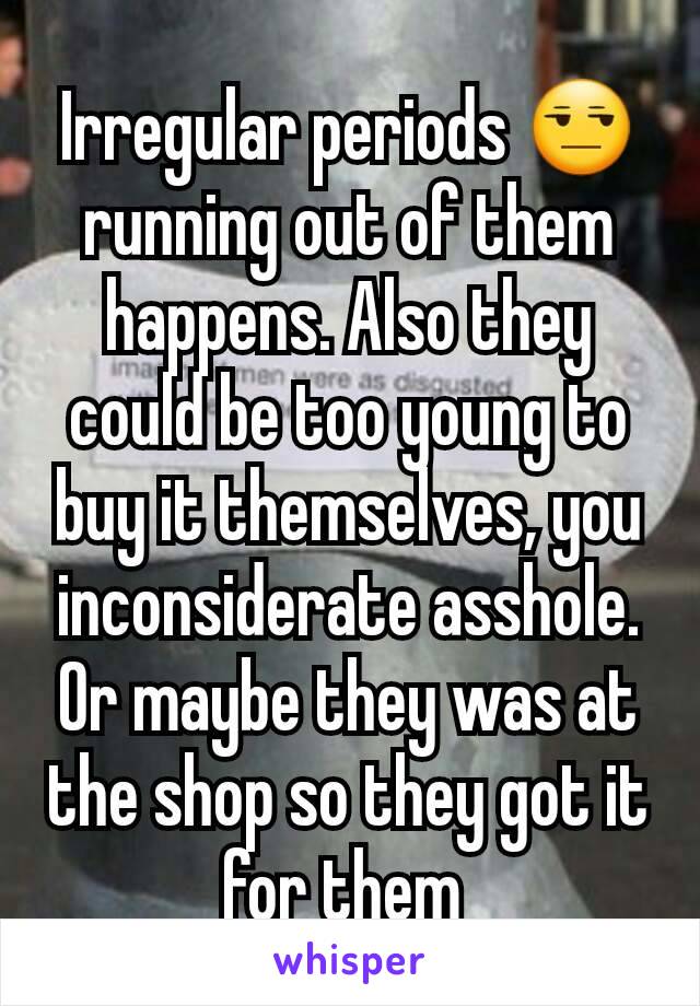 Irregular periods 😒 running out of them happens. Also they could be too young to buy it themselves, you inconsiderate asshole. Or maybe they was at the shop so they got it for them 