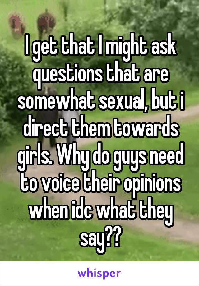 I get that I might ask questions that are somewhat sexual, but i direct them towards girls. Why do guys need to voice their opinions when idc what they say??