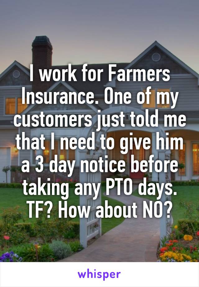 I work for Farmers Insurance. One of my customers just told me that I need to give him a 3 day notice before taking any PTO days. TF? How about NO?