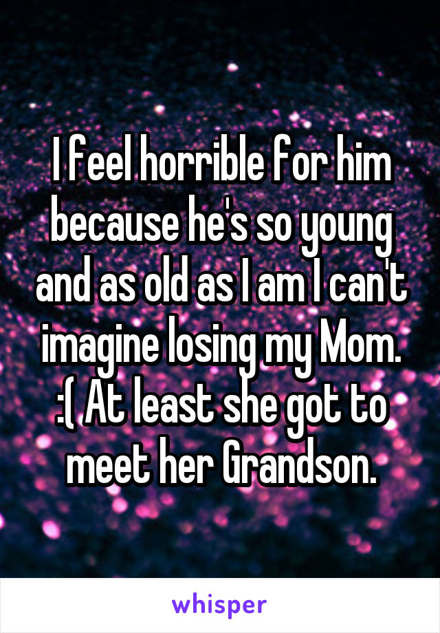 I feel horrible for him because he's so young and as old as I am I can't imagine losing my Mom. :( At least she got to meet her Grandson.