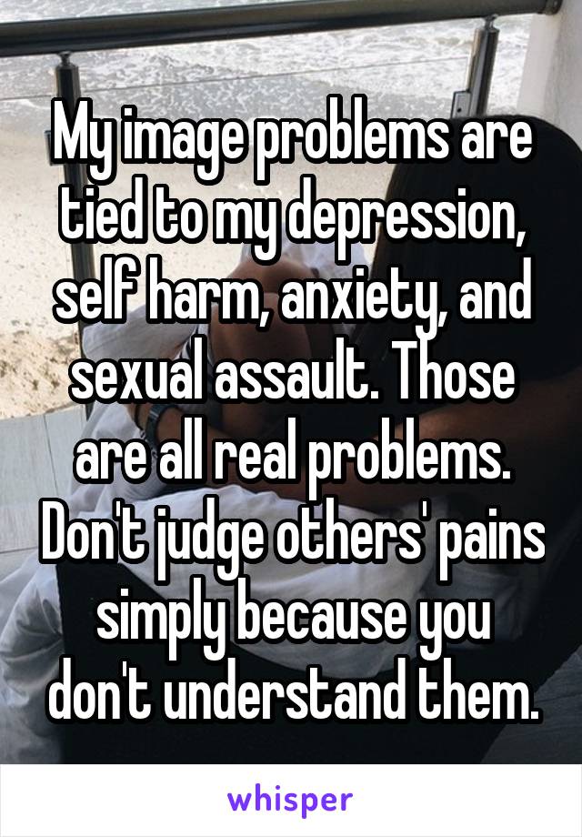 My image problems are tied to my depression, self harm, anxiety, and sexual assault. Those are all real problems. Don't judge others' pains simply because you don't understand them.