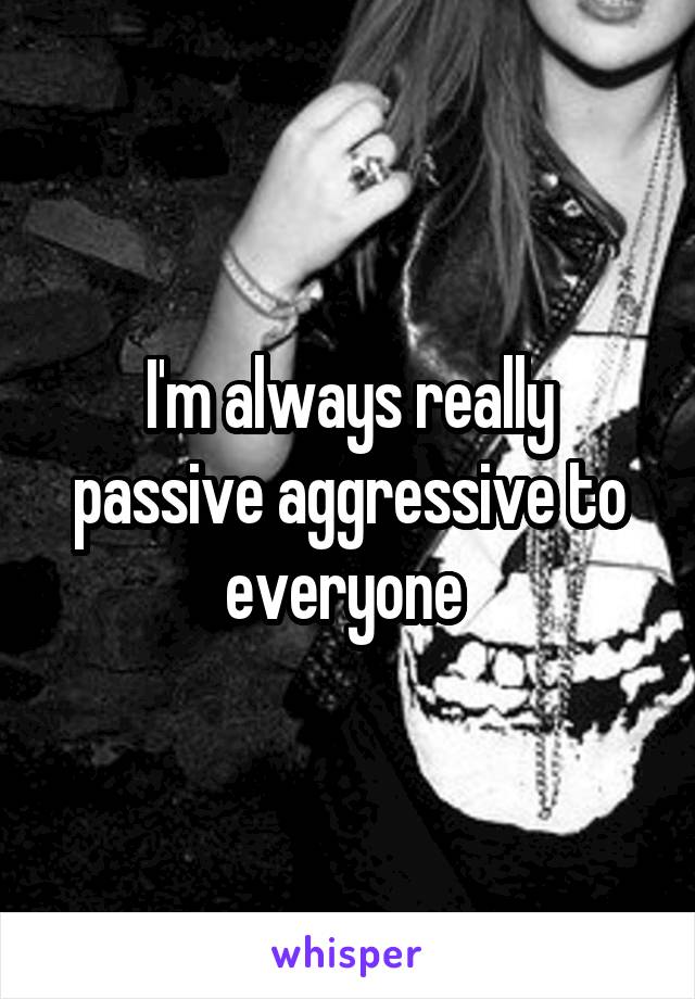 I'm always really passive aggressive to everyone 