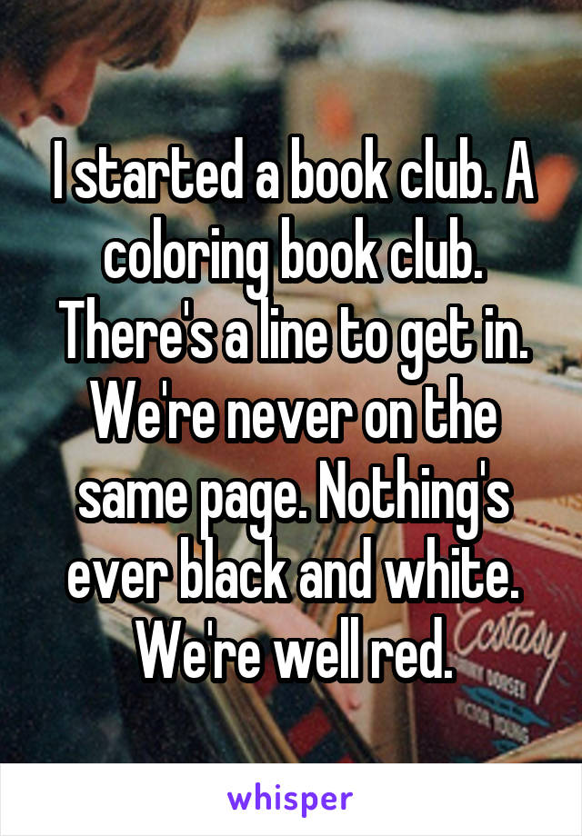 I started a book club. A coloring book club. There's a line to get in. We're never on the same page. Nothing's ever black and white. We're well red.