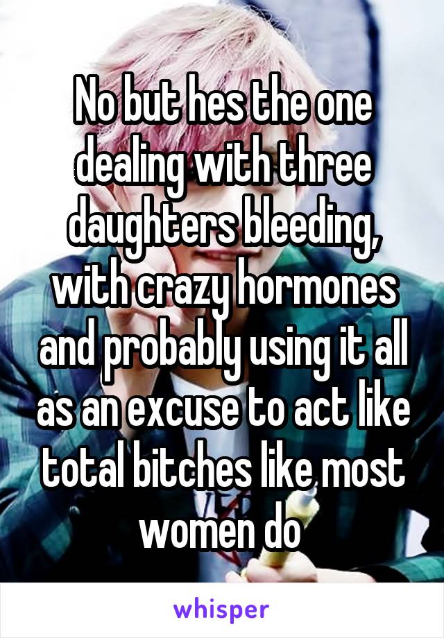 No but hes the one dealing with three daughters bleeding, with crazy hormones and probably using it all as an excuse to act like total bitches like most women do 