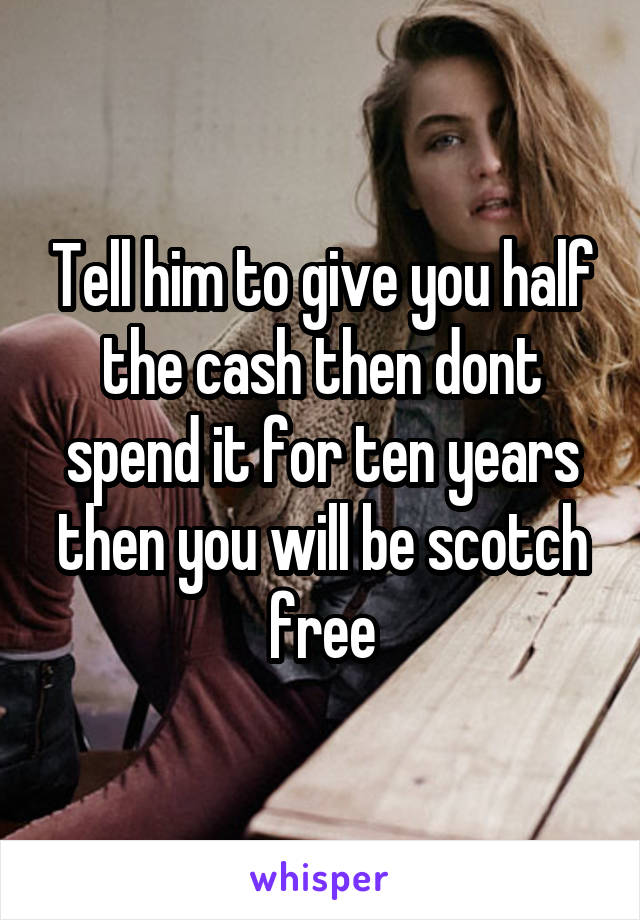 Tell him to give you half the cash then dont spend it for ten years then you will be scotch free