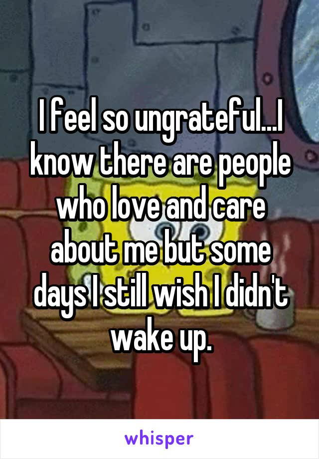 I feel so ungrateful...I know there are people who love and care about me but some days I still wish I didn't wake up.