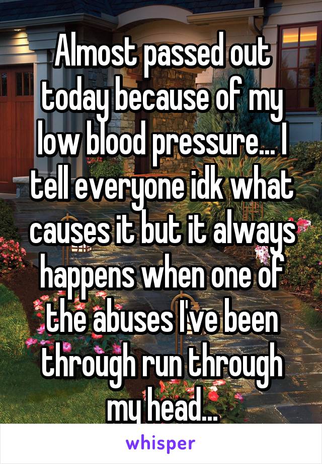 Almost passed out today because of my low blood pressure... I tell everyone idk what causes it but it always happens when one of the abuses I've been through run through my head...