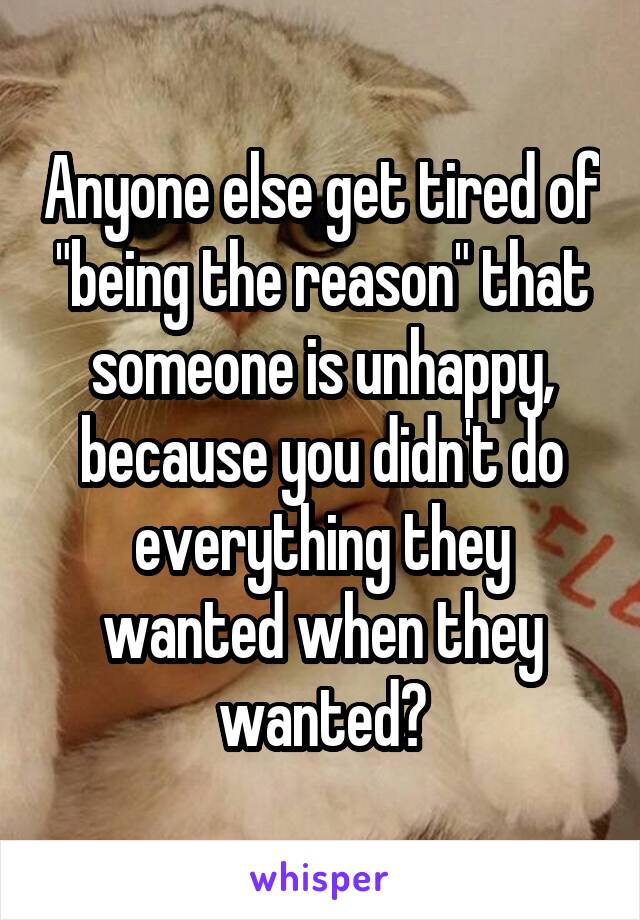 Anyone else get tired of "being the reason" that someone is unhappy, because you didn't do everything they wanted when they wanted?