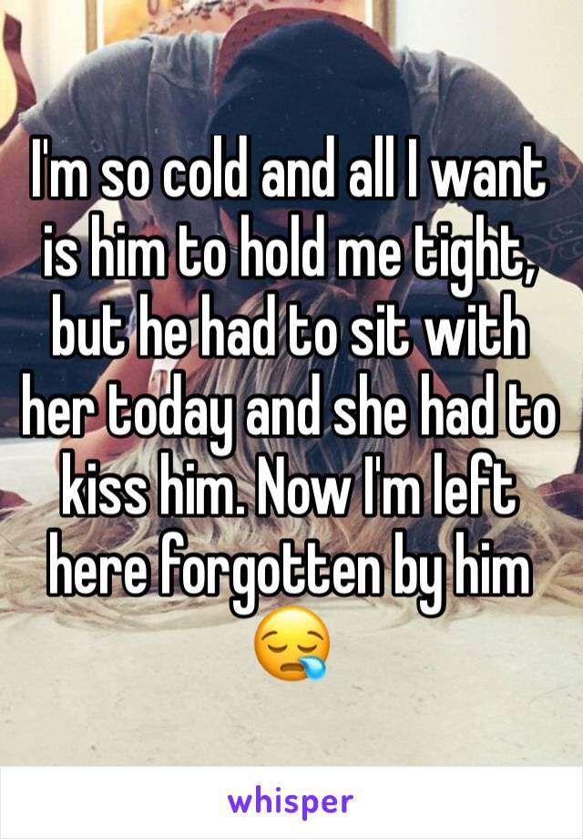 I'm so cold and all I want is him to hold me tight, but he had to sit with her today and she had to kiss him. Now I'm left here forgotten by him 😪