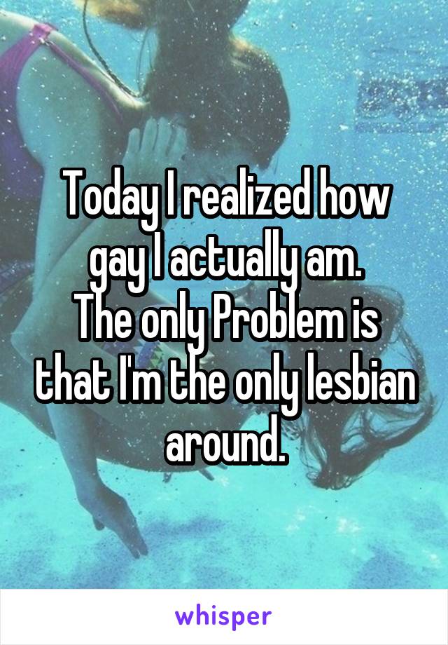 Today I realized how gay I actually am.
The only Problem is that I'm the only lesbian around.