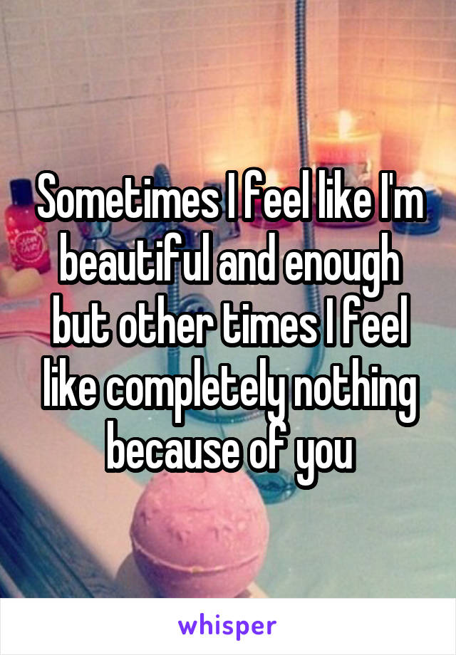 Sometimes I feel like I'm beautiful and enough but other times I feel like completely nothing because of you