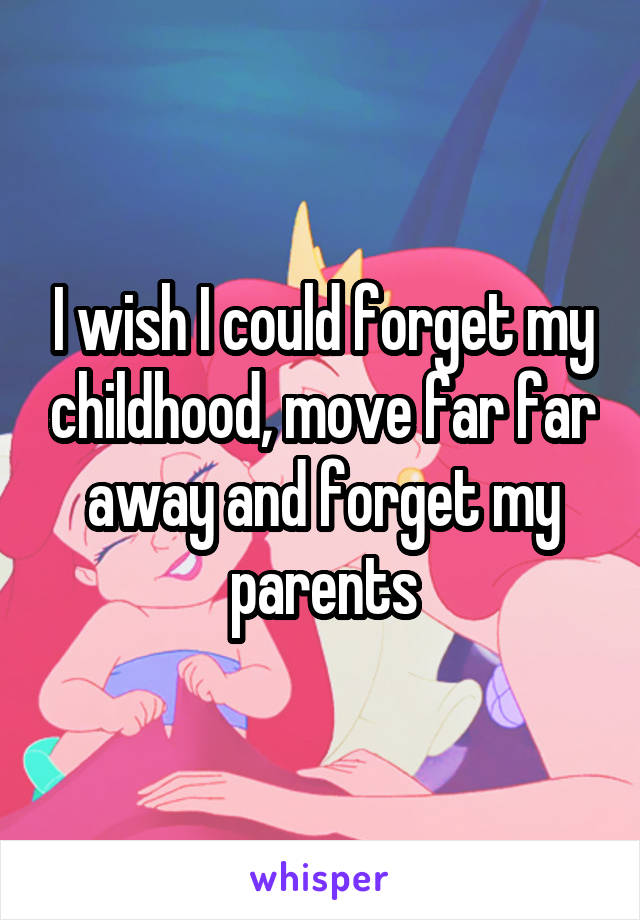 I wish I could forget my childhood, move far far away and forget my parents