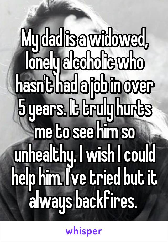 My dad is a widowed, lonely alcoholic who hasn't had a job in over 5 years. It truly hurts me to see him so unhealthy. I wish I could help him. I've tried but it always backfires. 