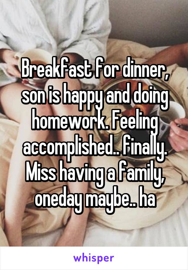 Breakfast for dinner, son is happy and doing homework. Feeling accomplished.. finally. Miss having a family, oneday maybe.. ha