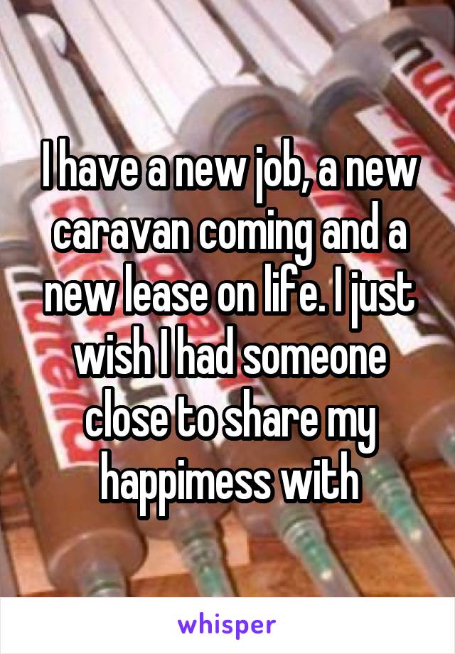 I have a new job, a new caravan coming and a new lease on life. I just wish I had someone close to share my happimess with