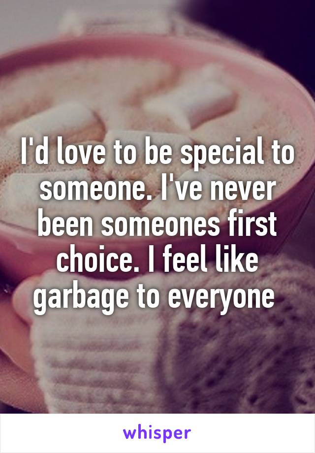 I'd love to be special to someone. I've never been someones first choice. I feel like garbage to everyone 