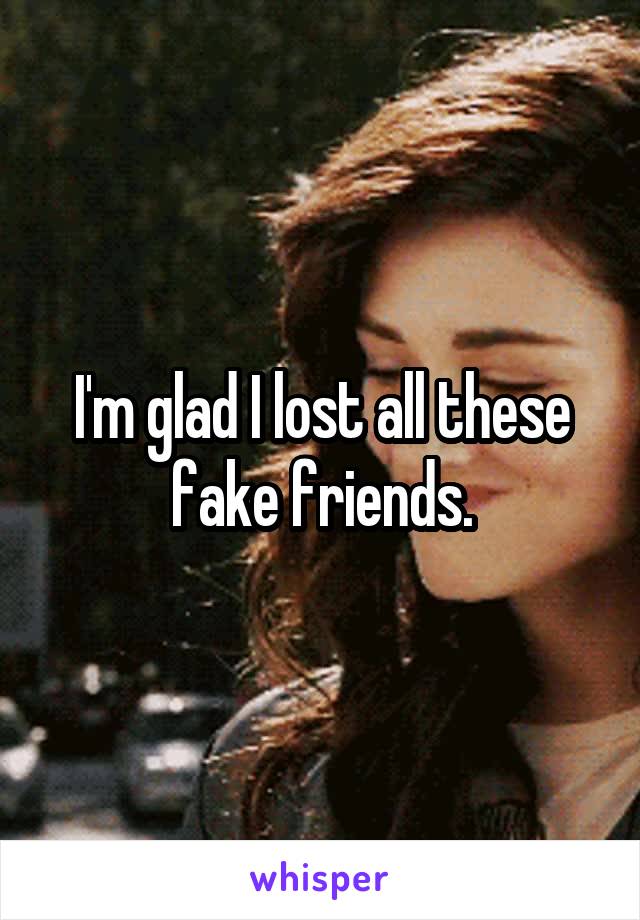 I'm glad I lost all these fake friends.