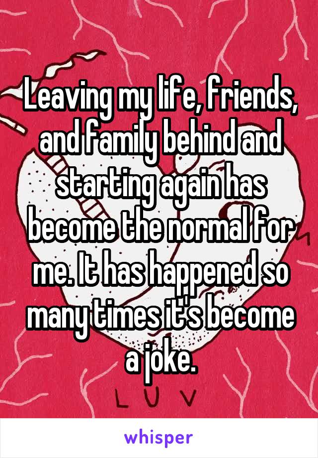 Leaving my life, friends, and family behind and starting again has become the normal for me. It has happened so many times it's become a joke.