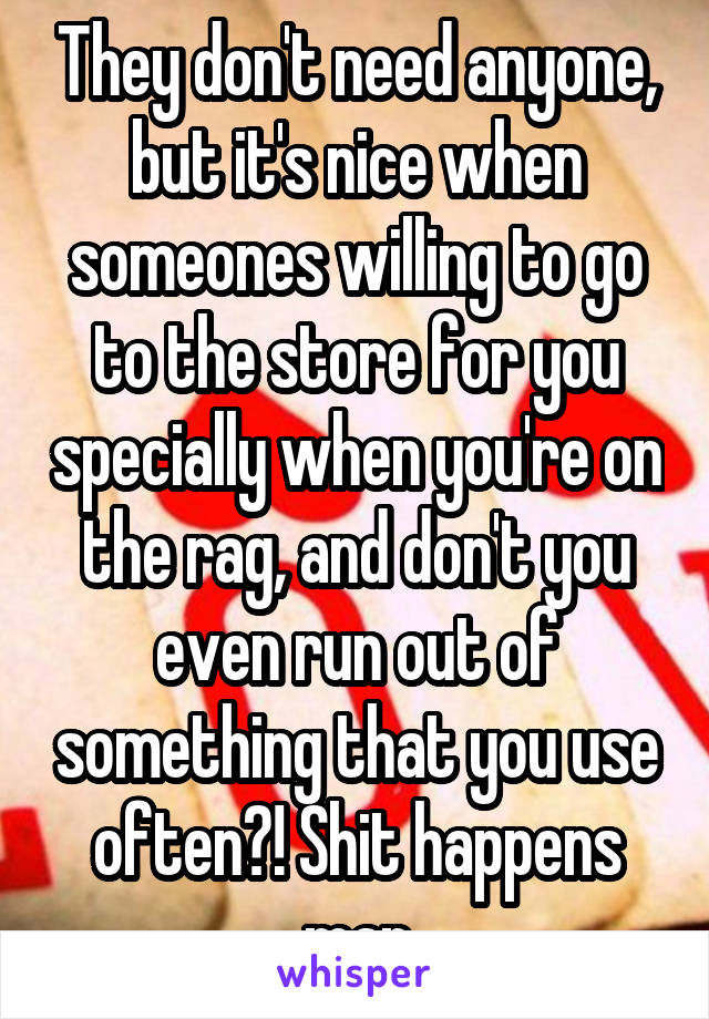 They don't need anyone, but it's nice when someones willing to go to the store for you specially when you're on the rag, and don't you even run out of something that you use often?! Shit happens man