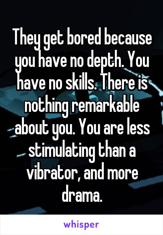 They get bored because you have no depth. You have no skills. There is nothing remarkable about you. You are less stimulating than a vibrator, and more drama.