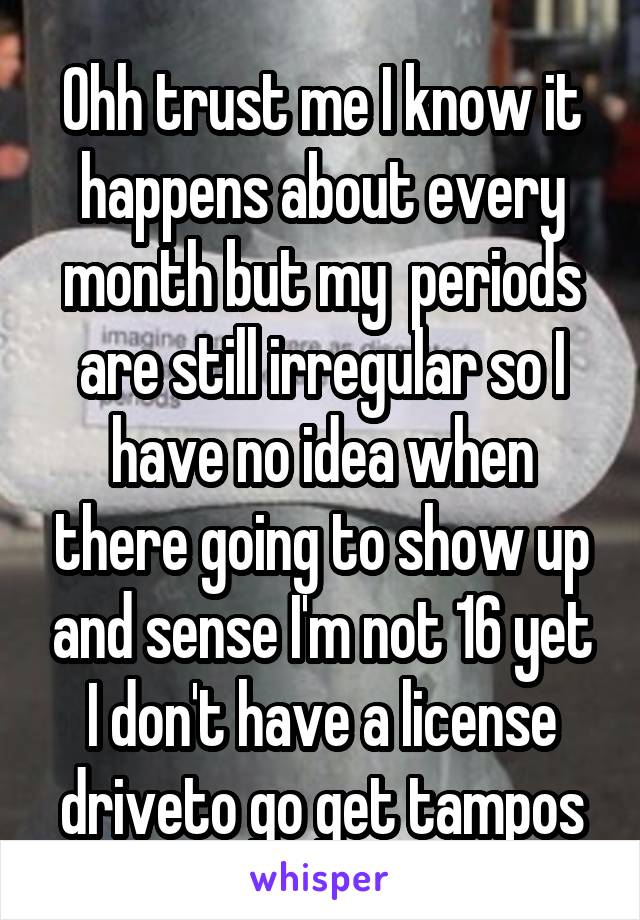 Ohh trust me I know it happens about every month but my  periods are still irregular so I have no idea when there going to show up and sense I'm not 16 yet I don't have a license driveto go get tampos