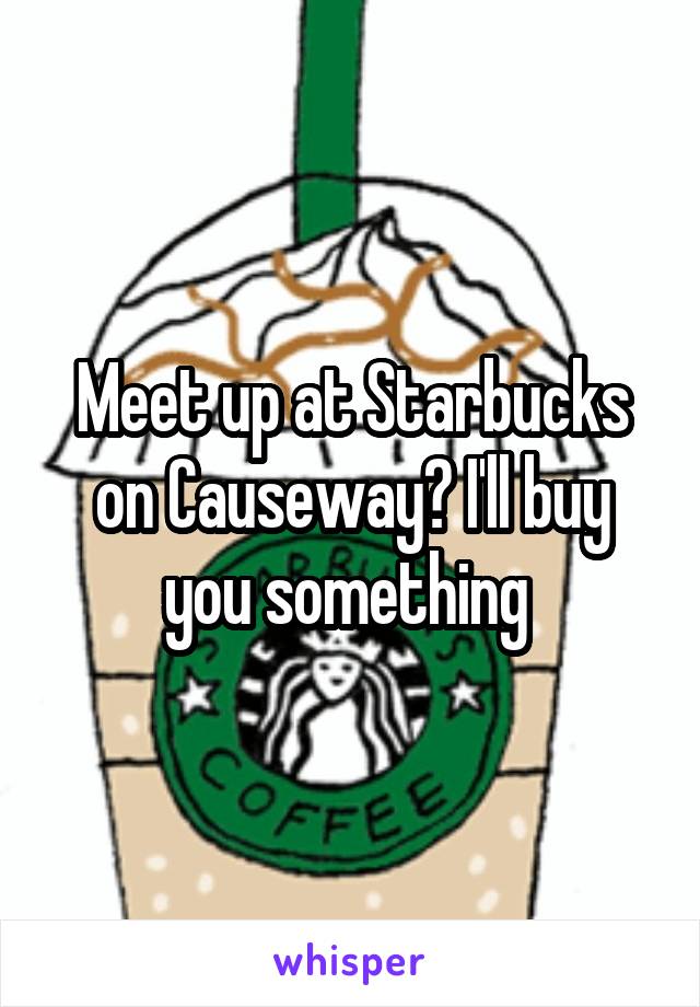 Meet up at Starbucks on Causeway? I'll buy you something 