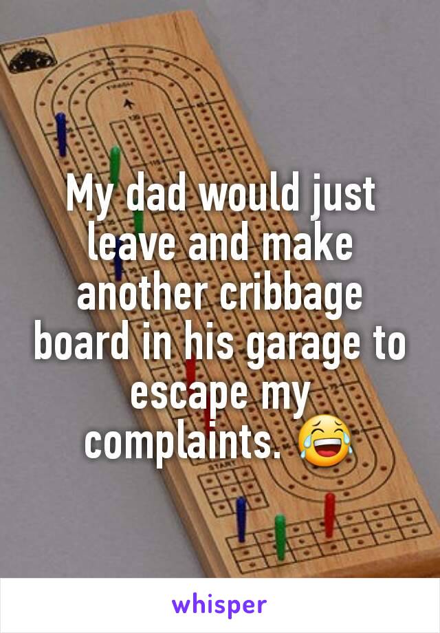 My dad would just leave and make another cribbage board in his garage to escape my complaints. 😂