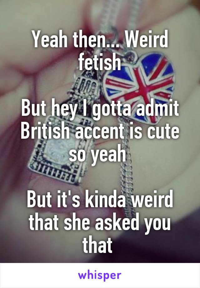 Yeah then... Weird fetish

But hey I gotta admit British accent is cute so yeah 

But it's kinda weird that she asked you that 