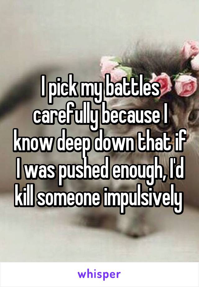 I pick my battles carefully because I know deep down that if I was pushed enough, I'd kill someone impulsively 