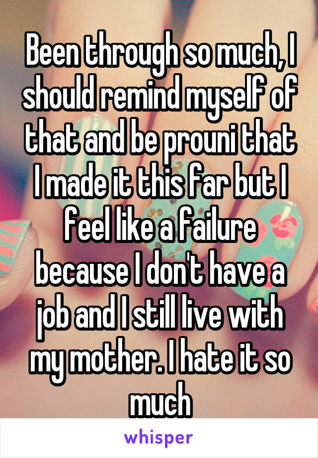 Been through so much, I should remind myself of that and be prouni that I made it this far but I feel like a failure because I don't have a job and I still live with my mother. I hate it so much