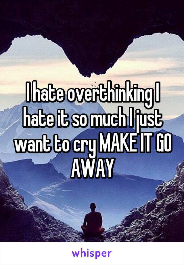 I hate overthinking I hate it so much I just want to cry MAKE IT GO AWAY