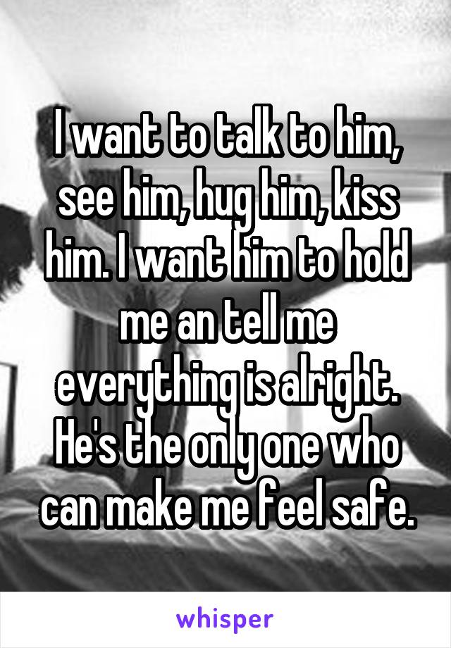 I want to talk to him, see him, hug him, kiss him. I want him to hold me an tell me everything is alright. He's the only one who can make me feel safe.