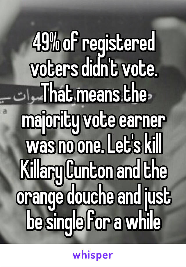 49% of registered voters didn't vote. That means the majority vote earner was no one. Let's kill Killary Cunton and the orange douche and just be single for a while