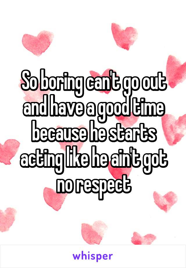 So boring can't go out and have a good time because he starts acting like he ain't got no respect