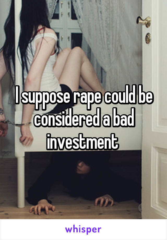 I suppose rape could be considered a bad investment 