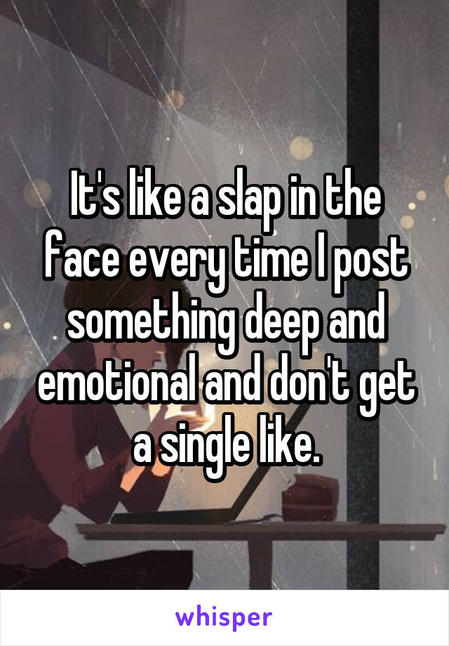 It's like a slap in the face every time I post something deep and emotional and don't get a single like.