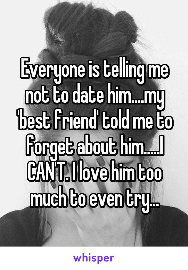 Everyone is telling me not to date him....my 'best friend' told me to forget about him.....I CAN'T. I love him too much to even try...