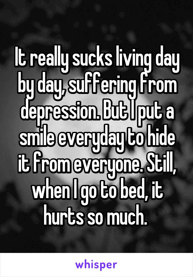 It really sucks living day by day, suffering from depression. But I put a smile everyday to hide it from everyone. Still, when I go to bed, it hurts so much. 