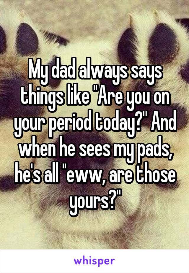 My dad always says things like "Are you on your period today?" And when he sees my pads, he's all "eww, are those yours?"