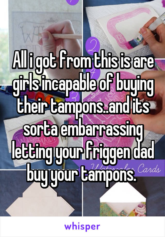 All i got from this is are girls incapable of buying their tampons..and its sorta embarrassing letting your friggen dad buy your tampons. 