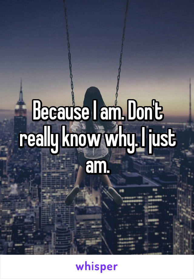 Because I am. Don't really know why. I just am.