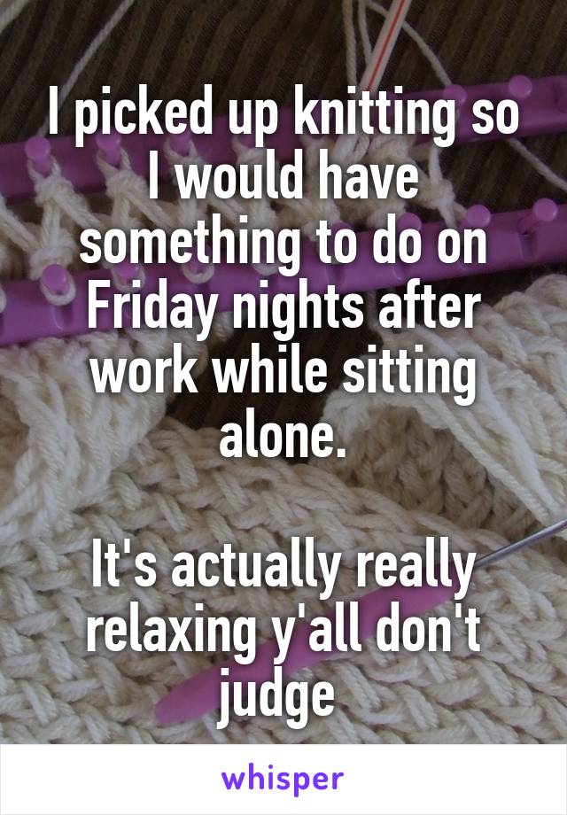 I picked up knitting so I would have something to do on Friday nights after work while sitting alone.

It's actually really relaxing y'all don't judge 