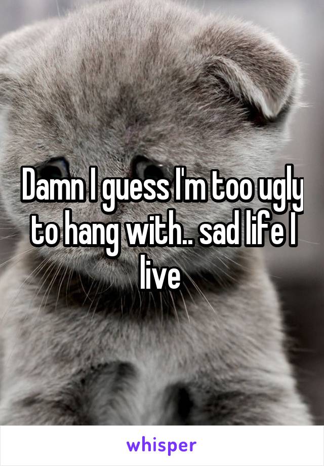 Damn I guess I'm too ugly to hang with.. sad life I live 