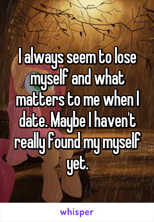 I always seem to lose myself and what matters to me when I date. Maybe I haven't really found my myself yet.