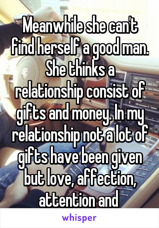 Meanwhile she can't find herself a good man. She thinks a relationship consist of gifts and money. In my relationship not a lot of gifts have been given but love, affection, attention and 